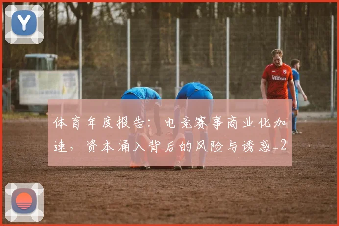 体育年度报告：电竞赛事商业化加速，资本涌入背后的风险与诱惑_20260703214050_20260718003509