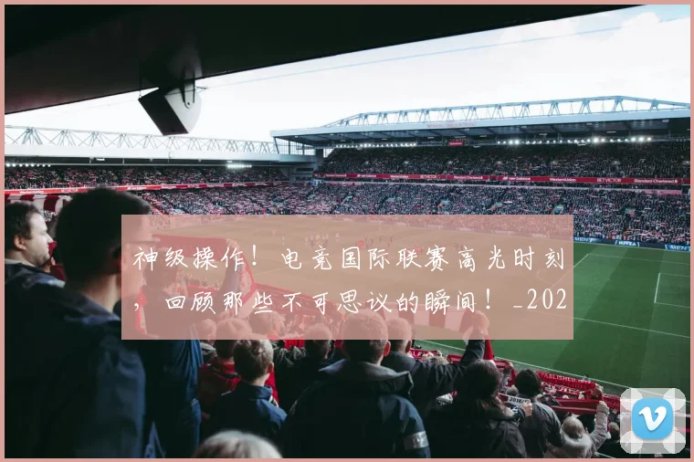 神级操作！电竞国际联赛高光时刻，回顾那些不可思议的瞬间！_20260708194850