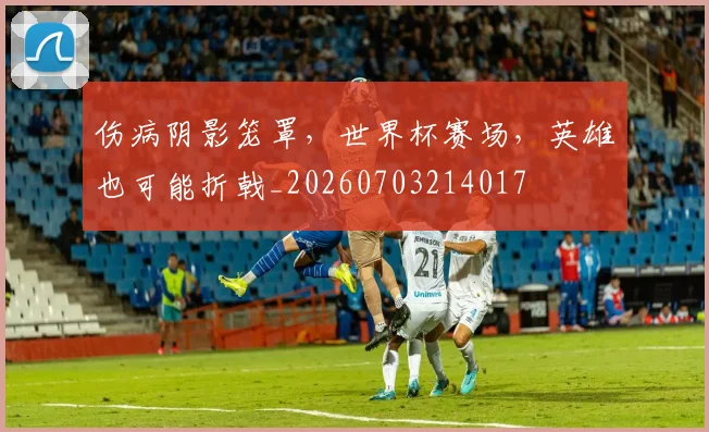 伤病阴影笼罩,世界杯赛场,英雄也可能折戟_20260703214017
