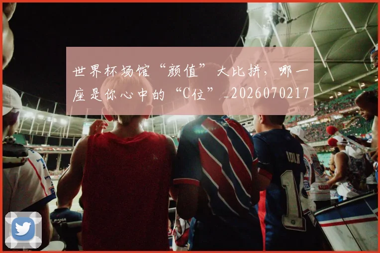 世界杯场馆“颜值”大比拼，哪一座是你心中的“C位”_20260702173753