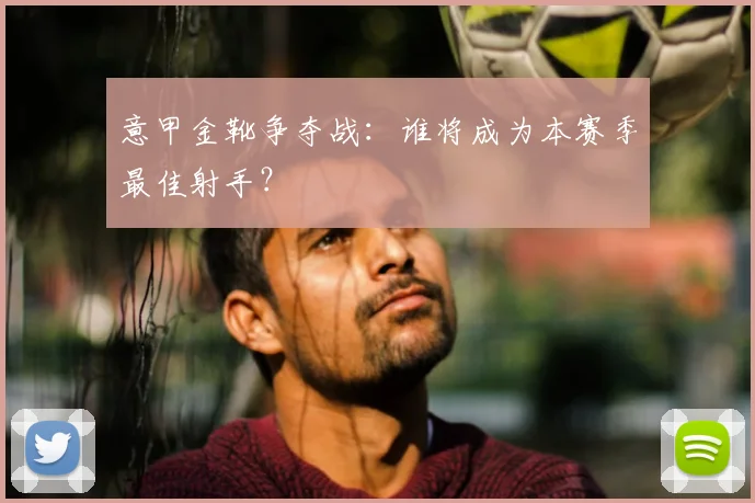 意甲金靴争夺战：谁将成为本赛季最佳射手？