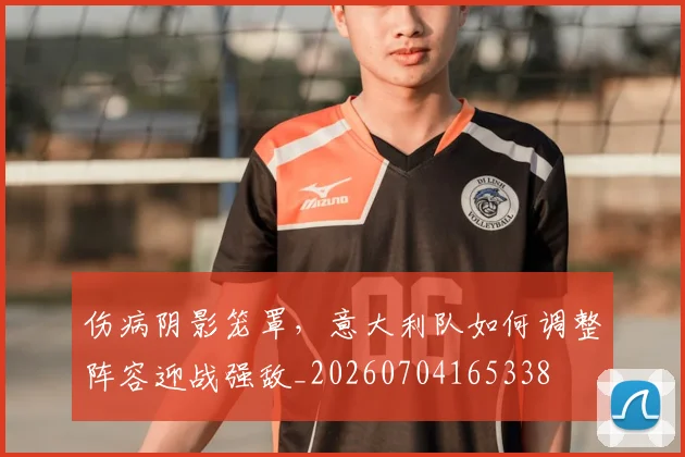 伤病阴影笼罩,意大利队如何调整阵容迎战强敌_20260704165338