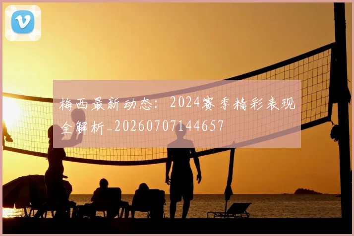 梅西最新动态:2024赛季精彩表现全解析_20260707144657