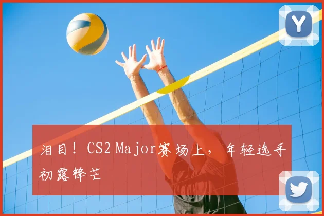 泪目！CS2 Major赛场上，年轻选手初露锋芒