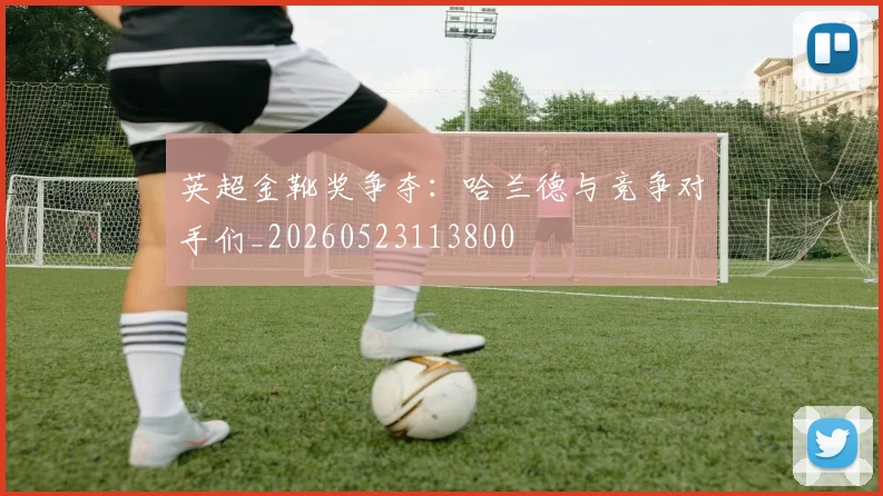 英超金靴奖争夺：哈兰德与竞争对手们_20260523113800