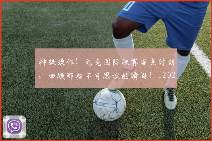 神级操作！电竞国际联赛高光时刻，回顾那些不可思议的瞬间！_20260708194850_20260802164529