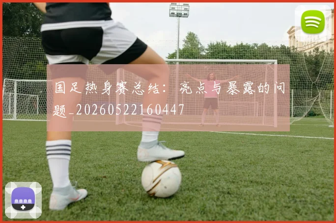 国足热身赛总结：亮点与暴露的问题_20260522160447