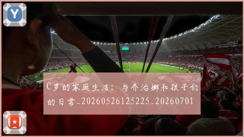 C罗的家庭生活：与乔治娜和孩子们的日常_20260526125225_20260701213349