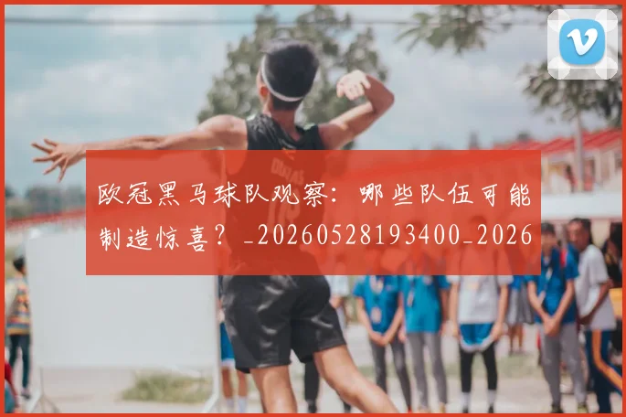 欧冠黑马球队观察:哪些队伍可能制造惊喜?_20260528193400_20260707152147