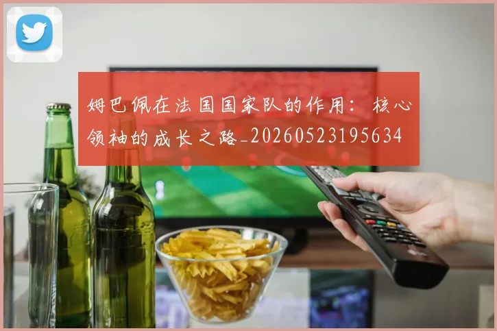 姆巴佩在法国国家队的作用：核心领袖的成长之路_20260523195634