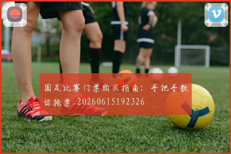 国足比赛门票购买指南：手把手教你抢票_20260615192326