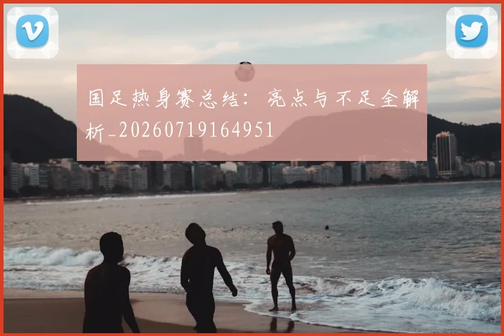 国足热身赛总结：亮点与不足全解析_20260719164951