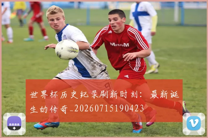 世界杯历史纪录刷新时刻：最新诞生的传奇_20260715190423