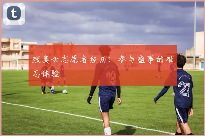 残奥会志愿者经历:参与盛事的难忘体验