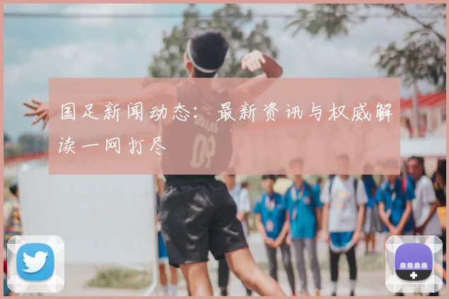国足新闻动态:最新资讯与权威解读一网打尽