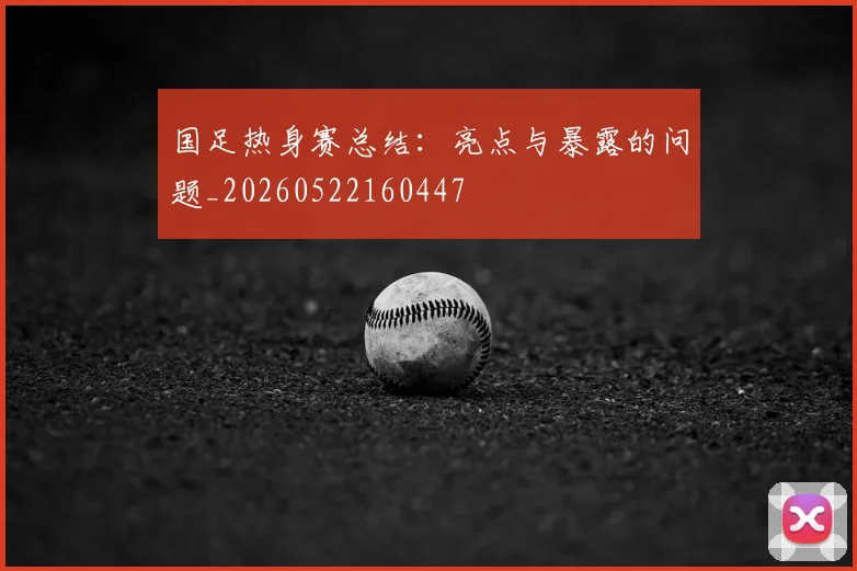 国足热身赛总结：亮点与暴露的问题_20260522160447