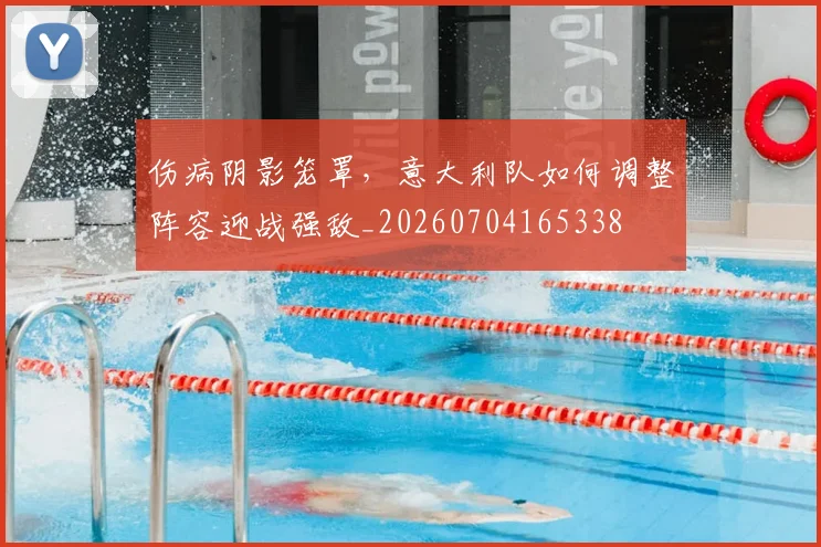 伤病阴影笼罩，意大利队如何调整阵容迎战强敌_20260704165338