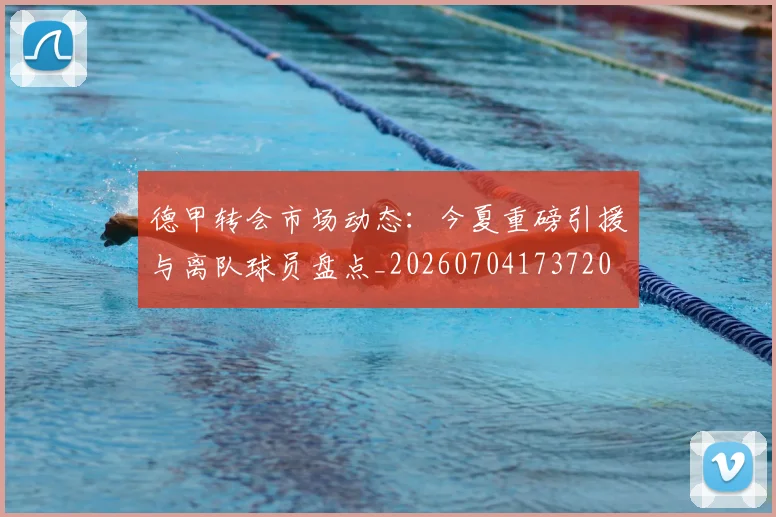德甲转会市场动态：今夏重磅引援与离队球员盘点_20260704173720