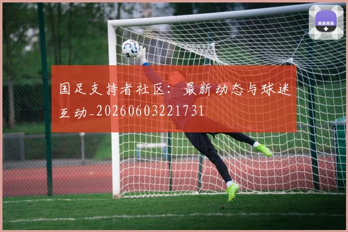 国足支持者社区：最新动态与球迷互动_20260603221731