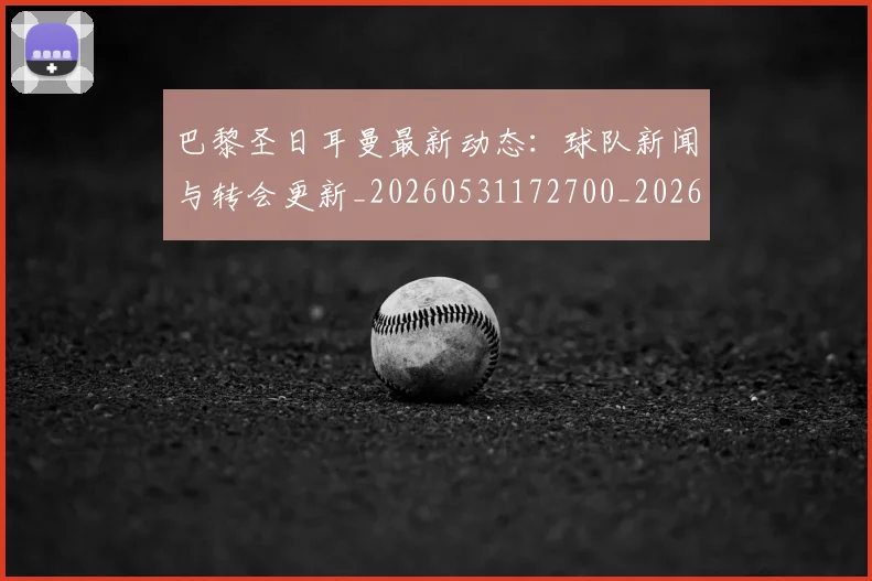 巴黎圣日耳曼最新动态：球队新闻与转会更新_20260531172700_20260722154231