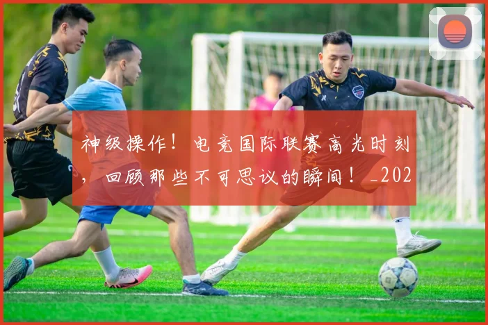 神级操作!电竞国际联赛高光时刻,回顾那些不可思议的瞬间!_20260708194850_20260802164529
