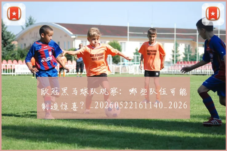 欧冠黑马球队观察：哪些队伍可能制造惊喜？_20260522161140_20260707152145