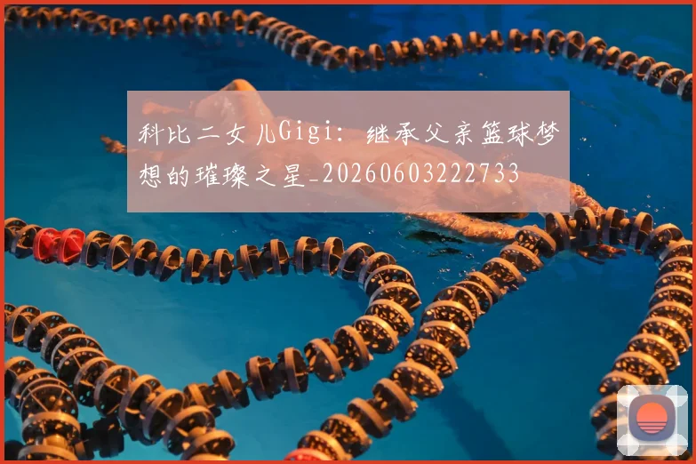 科比二女儿Gigi:继承父亲篮球梦想的璀璨之星_20260603222733