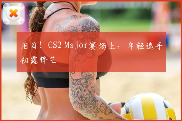 泪目！CS2 Major赛场上，年轻选手初露锋芒